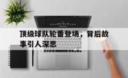 开云体育下载-顶级球队轮番登场，背后故事引人深思的简单介绍